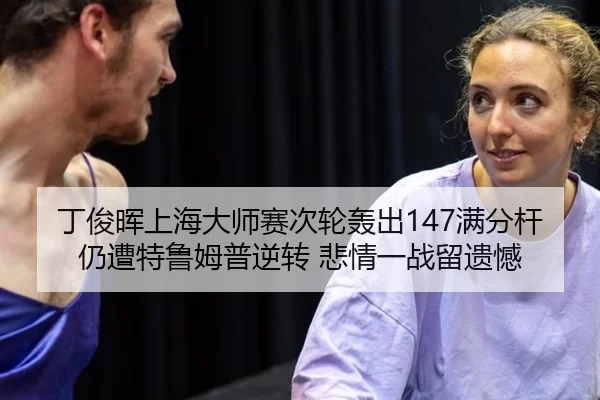 丁俊晖上海大师赛次轮轰出147满分杆 仍遭特鲁姆普逆转 悲情一战留遗憾
